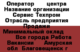 Оператор Call-центра › Название организации ­ Сервис Техпром › Отрасль предприятия ­ Продажи › Минимальный оклад ­ 28 000 - Все города Работа » Вакансии   . Амурская обл.,Благовещенск г.